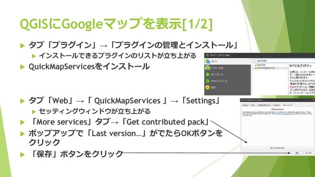 QGISにGoogleマップを表⽰[1/2]
u タブ「プラグイン」→「プラグインの管理とインストール」
u インストールできるプラグインのリストが⽴ち上がる
u QuickMapServicesをインストール
u タブ「Web」→「 QuickMapServices 」→「Settings」
u セッティングウィンドウが⽴ち上がる
u 「More services」タブ→「Get contributed pack」
u ポップアップで「Last version…」がでたらOKボタンを
クリック
u 「保存」ボタンをクリック
