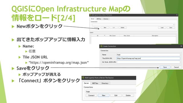 QGISにOpen Infrastructure Mapの
情報をロード[2/4]
u Newボタンをクリック
u 出てきたポップアップに情報⼊⼒
u Name:
u 任意
u Tile JSON URL
u “https://openinframap.org/map.json”
u Saveをクリック
u ポップアップが消える
u 「Connect」ボタンをクリック
