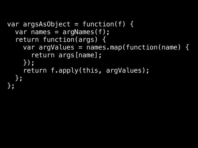 var argsAsObject = function(f) {
var names = argNames(f);
return function(args) {
var argValues = names.map(function(name) {
return args[name];
});
return f.apply(this, argValues);
};
};
