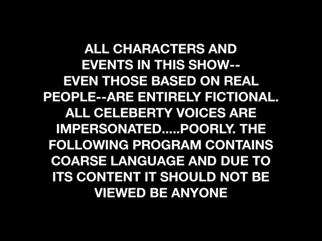 ALL CHARACTERS AND
EVENTS IN THIS SHOW--
EVEN THOSE BASED ON REAL
PEOPLE--ARE ENTIRELY FICTIONAL.
ALL CELEBERTY VOICES ARE
IMPERSONATED.....POORLY. THE
FOLLOWING PROGRAM CONTAINS
COARSE LANGUAGE AND DUE TO
ITS CONTENT IT SHOULD NOT BE
VIEWED BE ANYONE
