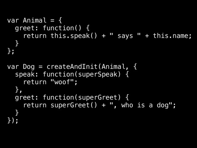 var Animal = {
greet: function() {
return this.speak() + " says " + this.name;
}
};
var Dog = createAndInit(Animal, {
speak: function(superSpeak) {
return "woof";
},
greet: function(superGreet) {
return superGreet() + ", who is a dog";
}
});
