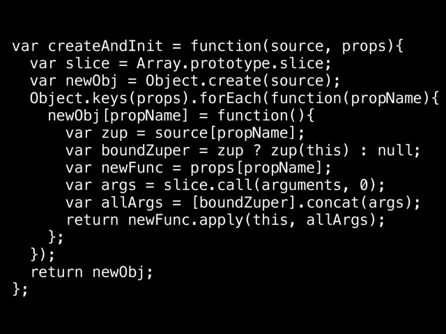 var createAndInit = function(source, props){
var slice = Array.prototype.slice;
var newObj = Object.create(source);
Object.keys(props).forEach(function(propName){
newObj[propName] = function(){
var zup = source[propName];
var boundZuper = zup ? zup(this) : null;
var newFunc = props[propName];
var args = slice.call(arguments, 0);
var allArgs = [boundZuper].concat(args);
return newFunc.apply(this, allArgs);
};
});
return newObj;
};
