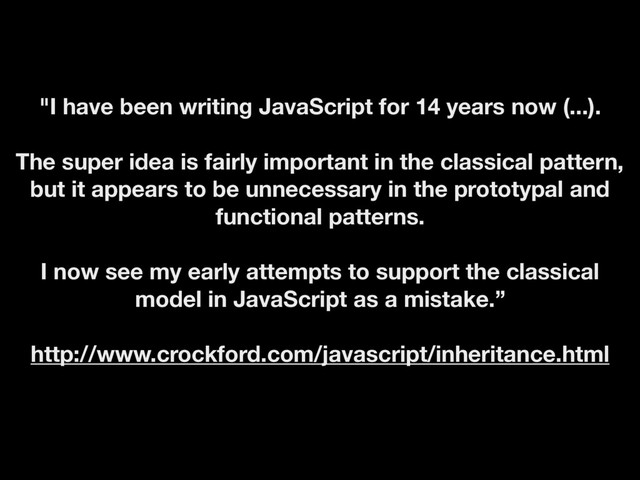 "I have been writing JavaScript for 14 years now (...).
The super idea is fairly important in the classical pattern,
but it appears to be unnecessary in the prototypal and
functional patterns.
I now see my early attempts to support the classical
model in JavaScript as a mistake.”
http://www.crockford.com/javascript/inheritance.html
