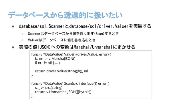 データベースから透過的に扱いたい
● database/sql.Scannerとdatabase/sql/driver.Valuerを実装する
○ Scannerはデータベースから値を取り出す(Scan)するとき
○ Valuerはデータベースに値を書き込むとき
● 実際の値(JSON)への変換はMarshal/Unmarshalにまかせる
func (v *DataValue) Value() (driver.Value, error) {
b, err := v.MarshalJSON()
if err != nil { … }
return driver.Value(string(b)), nil
}
func (v *DataValue) Scan(src interface{}) error {
s, _ := src.(string)
return v.UnmarshalJSON([]byte(s))
}
