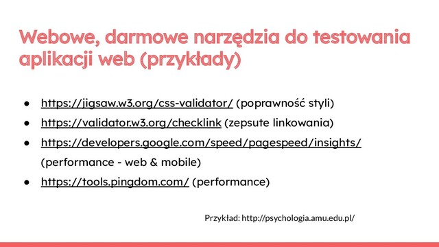 Webowe, darmowe narzędzia do testowania
aplikacji web (przykłady)
● https://jigsaw.w3.org/css-validator/ (poprawność styli)
● https://validator.w3.org/checklink (zepsute linkowania)
● https://developers.google.com/speed/pagespeed/insights/
(performance - web & mobile)
● https://tools.pingdom.com/ (performance)
Przykład: http://psychologia.amu.edu.pl/
