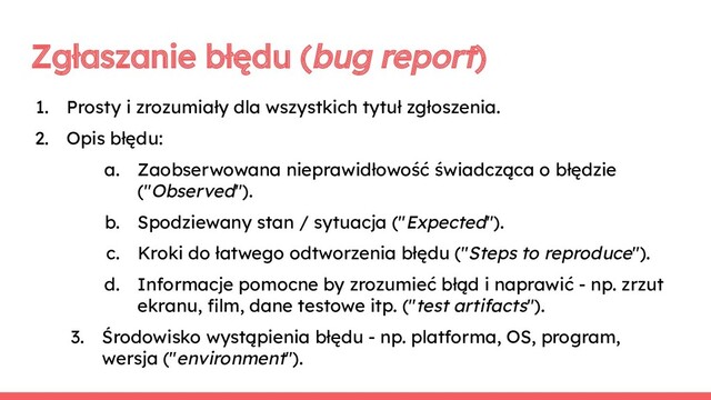 Zgłaszanie błędu (bug report)
1. Prosty i zrozumiały dla wszystkich tytuł zgłoszenia.
2. Opis błędu:
a. Zaobserwowana nieprawidłowość świadcząca o błędzie
("Observed").
b. Spodziewany stan / sytuacja ("Expected").
c. Kroki do łatwego odtworzenia błędu ("Steps to reproduce").
d. Informacje pomocne by zrozumieć błąd i naprawić - np. zrzut
ekranu, ﬁlm, dane testowe itp. ("test artifacts").
3. Środowisko wystąpienia błędu - np. platforma, OS, program,
wersja ("environment").
