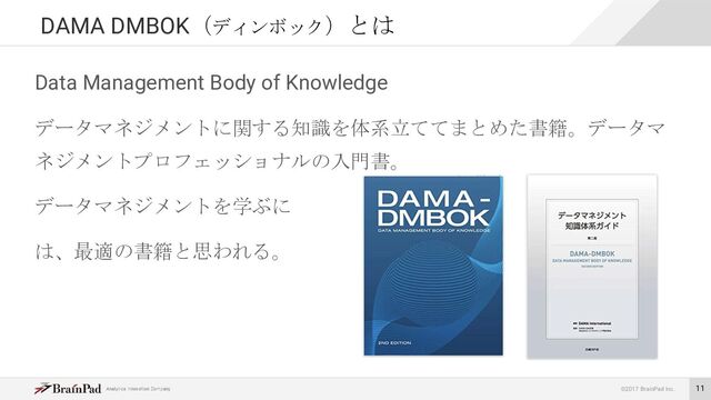 ©2017 BrainPad Inc.
Data Management Body of Knowledge
データマネジメントに関する知識を体系立ててまとめた書籍。データマ
ネジメントプロフェッショナルの入門書。
データマネジメントを学ぶに
は、最適の書籍と思われる。
DAMA DMBOK（ディンボック）とは
11

