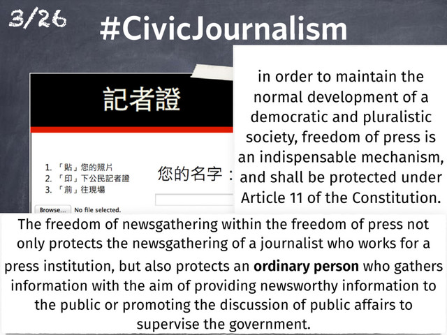 3/26 #CivicJournalism
#CivicJournalism
in order to maintain the
normal development of a
democratic and pluralistic
society, freedom of press is
an indispensable mechanism,
and shall be protected under
Article 11 of the Constitution.
Article 11 of the Constitution.
Article 11 of the Constitution.
Article 11 of the Constitution.
The freedom of newsgathering within the freedom of press not
only protects the newsgathering of a journalist who works for a
press institution, but also protects an ordinary person who gathers
information with the aim of providing newsworthy information to
the public or promoting the discussion of public affairs to
supervise the government.

