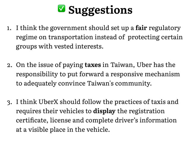 1. I think the government should set up a fair regulatory
regime on transportation instead of protecting certain
groups with vested interests.
2. On the issue of paying taxes in Taiwan, Uber has the
responsibility to put forward a responsive mechanism
to adequately convince Taiwan's community.
3. I think UberX should follow the practices of taxis and
requires their vehicles to display the registration
certiﬁcate, license and complete driver’s information
at a visible place in the vehicle.
� Suggestions
