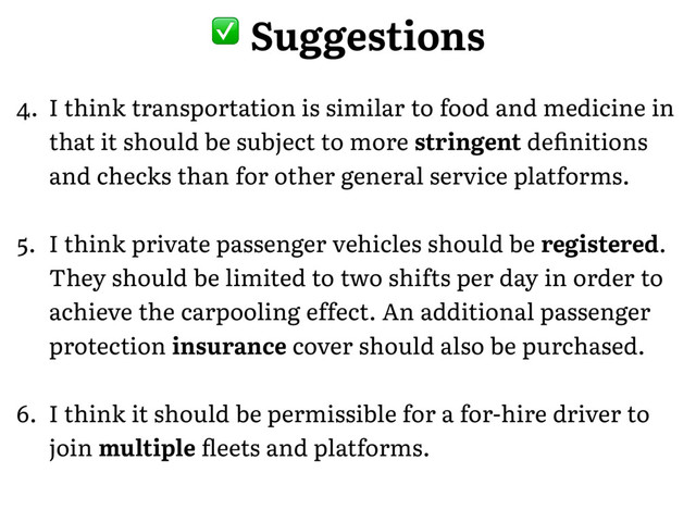 � Suggestions
4. I think transportation is similar to food and medicine in
that it should be subject to more stringent deﬁnitions
and checks than for other general service platforms.
5. I think private passenger vehicles should be registered.
They should be limited to two shifts per day in order to
achieve the carpooling effect. An additional passenger
protection insurance cover should also be purchased.
6. I think it should be permissible for a for-hire driver to
join multiple ﬂeets and platforms.
