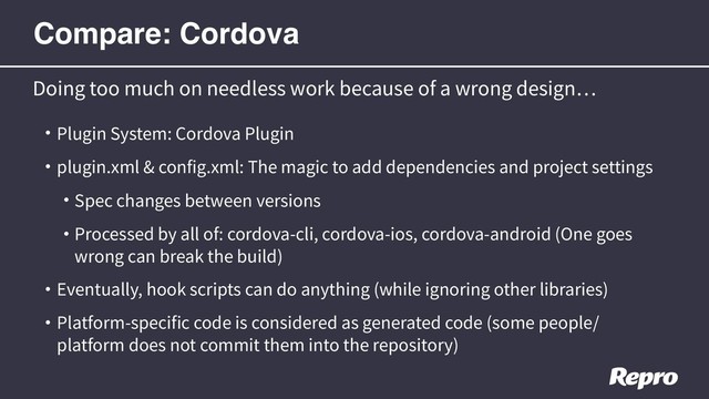 • Plugin System: Cordova Plugin
• plugin.xml & config.xml: The magic to add dependencies and project settings
• Spec changes between versions
• Processed by all of: cordova-cli, cordova-ios, cordova-android (One goes
wrong can break the build)
• Eventually, hook scripts can do anything (while ignoring other libraries)
• Platform-specific code is considered as generated code (some people/
platform does not commit them into the repository)
Doing too much on needless work because of a wrong design
Compare: Cordova
