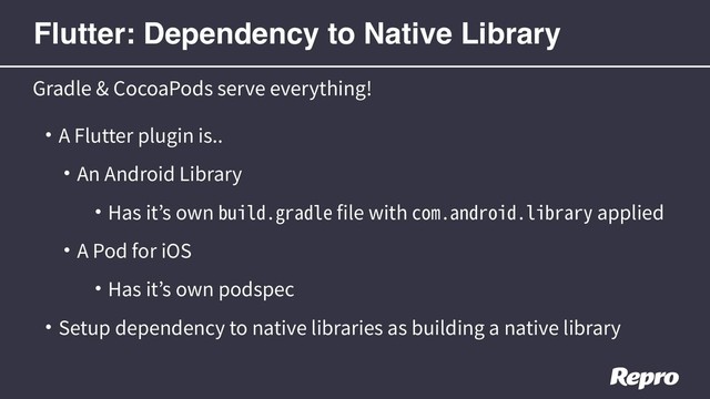 • A Flutter plugin is..
• An Android Library
• Has it’s own build.gradle file with com.android.library applied
• A Pod for iOS
• Has it’s own podspec
• Setup dependency to native libraries as building a native library
Gradle & CocoaPods serve everything!
Flutter: Dependency to Native Library
