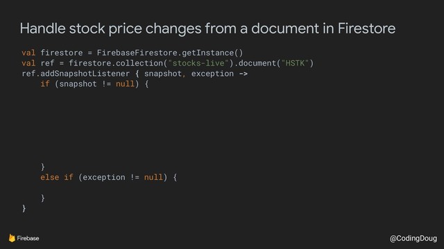 @CodingDoug
Handle stock price changes from a document in Firestore
val firestore = FirebaseFirestore.getInstance()
val ref = firestore.collection("stocks-live").document("HSTK")
ref.addSnapshotListener { snapshot, exception ->
if (snapshot != null) {
}
else if (exception != null) {
}
}
