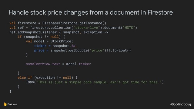 @CodingDoug
Handle stock price changes from a document in Firestore
val firestore = FirebaseFirestore.getInstance()
val ref = firestore.collection("stocks-live").document("HSTK")
ref.addSnapshotListener { snapshot, exception ->
if (snapshot != null) {
val model = StockPrice(
ticker = snapshot.id,
price = snapshot.getDouble("price")!!.toFloat()
)
someTextView.text = model.ticker
}
else if (exception != null) {
TODO("This is just a simple code sample, ain't got time for this.")
}
}
