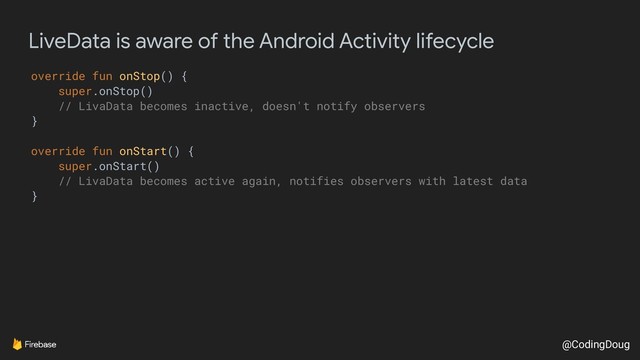 @CodingDoug
LiveData is aware of the Android Activity lifecycle
override fun onStop() {
super.onStop()
// LivaData becomes inactive, doesn't notify observers
}
override fun onStart() {
super.onStart()
// LivaData becomes active again, notifies observers with latest data
}
