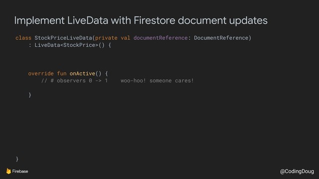 @CodingDoug
Implement LiveData with Firestore document updates
class StockPriceLiveData(private val documentReference: DocumentReference)
: LiveData() {
override fun onActive() {
// # observers 0 -> 1 woo-hoo! someone cares!
}
}
