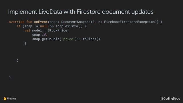 @CodingDoug
Implement LiveData with Firestore document updates
override fun onEvent(snap: DocumentSnapshot?, e: FirebaseFirestoreException?) {
if (snap != null && snap.exists()) {
val model = StockPrice(
snap.id,
snap.getDouble("price")!!.toFloat()
)
}
}
