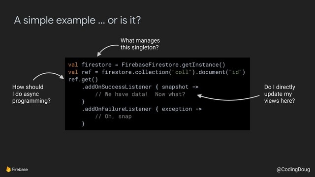 @CodingDoug
A simple example … or is it?
val firestore = FirebaseFirestore.getInstance()
val ref = firestore.collection("coll").document("id")
ref.get()
.addOnSuccessListener { snapshot ->
// We have data! Now what?
}
.addOnFailureListener { exception ->
// Oh, snap
}
How should
I do async
programming?
Do I directly
update my
views here?
What manages
this singleton?
