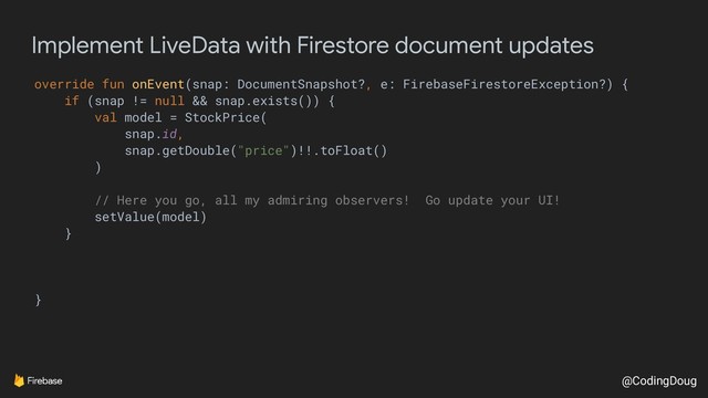 @CodingDoug
Implement LiveData with Firestore document updates
override fun onEvent(snap: DocumentSnapshot?, e: FirebaseFirestoreException?) {
if (snap != null && snap.exists()) {
val model = StockPrice(
snap.id,
snap.getDouble("price")!!.toFloat()
)
// Here you go, all my admiring observers! Go update your UI!
setValue(model)
}
}
