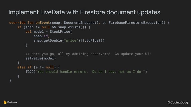 @CodingDoug
Implement LiveData with Firestore document updates
override fun onEvent(snap: DocumentSnapshot?, e: FirebaseFirestoreException?) {
if (snap != null && snap.exists()) {
val model = StockPrice(
snap.id,
snap.getDouble("price")!!.toFloat()
)
// Here you go, all my admiring observers! Go update your UI!
setValue(model)
}
else if (e != null) {
TODO("You should handle errors. Do as I say, not as I do.")
}
}
