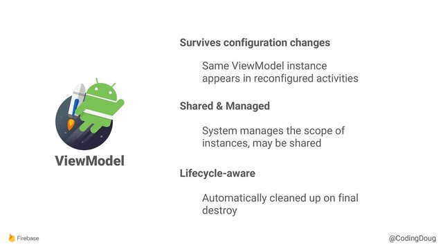 @CodingDoug
@CodingDoug
ViewModel
Survives configuration changes
Same ViewModel instance
appears in reconfigured activities
Shared & Managed
System manages the scope of
instances, may be shared
Lifecycle-aware
Automatically cleaned up on final
destroy
