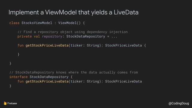 @CodingDoug
Implement a ViewModel that yields a LiveData
class StocksViewModel : ViewModel() {
// Find a repository object using dependency injection
private val repository: StockDataRepository = ...
fun getStockPriceLiveData(ticker: String): StockPriceLiveData {
}
}
// StockDataRepository knows where the data actually comes from
interface StockDataRepository {
fun getStockPriceLiveData(ticker: String): StockPriceLiveData
}
