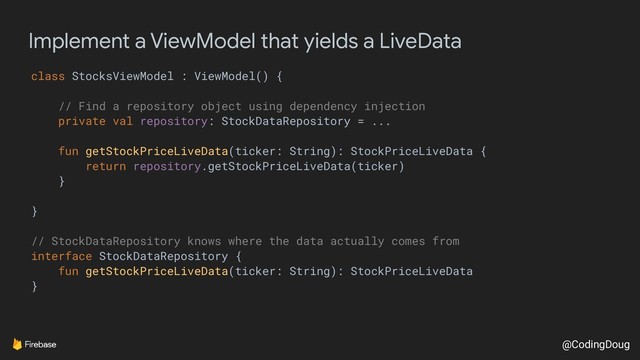 @CodingDoug
Implement a ViewModel that yields a LiveData
class StocksViewModel : ViewModel() {
// Find a repository object using dependency injection
private val repository: StockDataRepository = ...
fun getStockPriceLiveData(ticker: String): StockPriceLiveData {
return repository.getStockPriceLiveData(ticker)
}
}
// StockDataRepository knows where the data actually comes from
interface StockDataRepository {
fun getStockPriceLiveData(ticker: String): StockPriceLiveData
}
