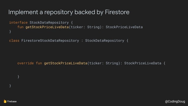 @CodingDoug
Implement a repository backed by Firestore
interface StockDataRepository {
fun getStockPriceLiveData(ticker: String): StockPriceLiveData
}
class FirestoreStockDataRepository : StockDataRepository {
override fun getStockPriceLiveData(ticker: String): StockPriceLiveData {
}
}
