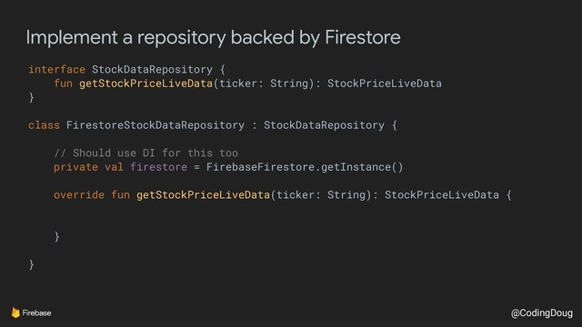 @CodingDoug
Implement a repository backed by Firestore
interface StockDataRepository {
fun getStockPriceLiveData(ticker: String): StockPriceLiveData
}
class FirestoreStockDataRepository : StockDataRepository {
// Should use DI for this too
private val firestore = FirebaseFirestore.getInstance()
override fun getStockPriceLiveData(ticker: String): StockPriceLiveData {
}
}
