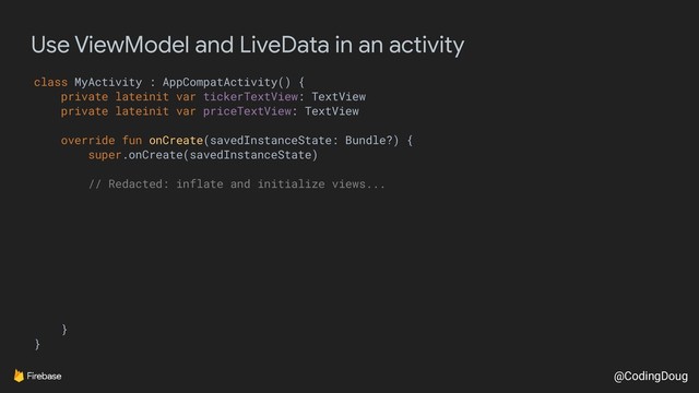 @CodingDoug
Use ViewModel and LiveData in an activity
class MyActivity : AppCompatActivity() {
private lateinit var tickerTextView: TextView
private lateinit var priceTextView: TextView
override fun onCreate(savedInstanceState: Bundle?) {
super.onCreate(savedInstanceState)
// Redacted: inflate and initialize views...
}
}
