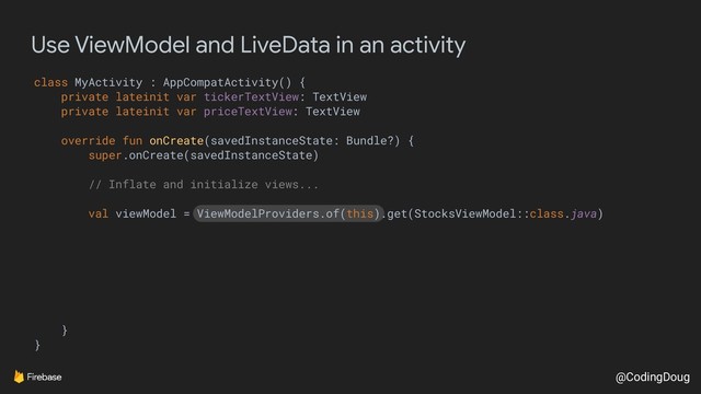 @CodingDoug
Use ViewModel and LiveData in an activity
class MyActivity : AppCompatActivity() {
private lateinit var tickerTextView: TextView
private lateinit var priceTextView: TextView
override fun onCreate(savedInstanceState: Bundle?) {
super.onCreate(savedInstanceState)
// Inflate and initialize views...
val viewModel = ViewModelProviders.of(this).get(StocksViewModel::class.java)
}
}
