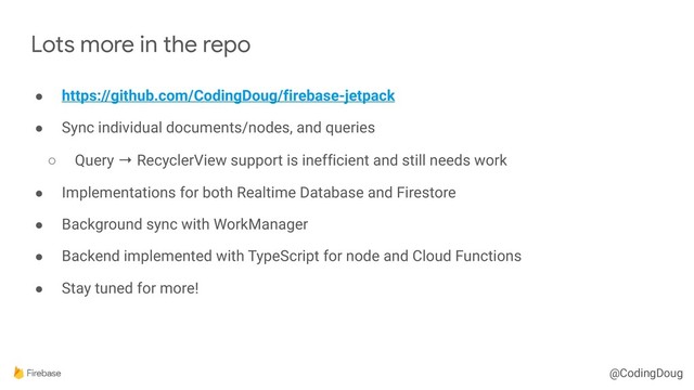 @CodingDoug
● https://github.com/CodingDoug/firebase-jetpack
● Sync individual documents/nodes, and queries
○ Query → RecyclerView support is inefficient and still needs work
● Implementations for both Realtime Database and Firestore
● Background sync with WorkManager
● Backend implemented with TypeScript for node and Cloud Functions
● Stay tuned for more!
Lots more in the repo
