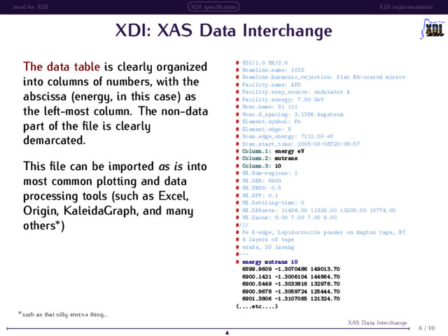 need for XDI XDI speciﬁcation XDI implementation
XDI: XAS Data Interchange
The data table is clearly organized
into columns of numbers, with the
abscissa (energy, in this case) as
the left-most column. The non-data
part of the ﬁle is clearly
demarcated.
This ﬁle can be imported as is into
most common plotting and data
processing tools (such as Excel,
Origin, KaleidaGraph, and many
others∗
)
# XDI/1.0 MX/2.0
# Beamline.name: 10ID
# Beamline.harmonic_rejection: flat Rh-coated mirror
# Facility.name: APS
# Facility.xray_source: undulator A
# Facility.energy: 7.00 GeV
# Mono.name: Si 111
# Mono.d_spacing: 3.1356 Angstrom
# Element.symbol: Fe
# Element.edge: K
# Scan.edge_energy: 7112.00 eV
# Scan.start_time: 2005-03-08T20:08:57
# Column.1: energy eV
# Column.2: mutrans
# Column.3: i0
# MX.Num-regions: 1
# MX.SRB: 6900
# MX.SRSS: 0.5
# MX.SPP: 0.1
# MX.Settling-time: 0
# MX.Offsets: 11408.00 11328.00 13200.00 10774.00
# MX.Gains: 8.00 7.00 7.00 9.00
#///
# Fe K-edge, Lepidocrocite powder on kapton tape, RT
# 4 layers of tape
# exafs, 20 invang
#---
# energy mutrans i0
6899.9609 -1.3070486 149013.70
6900.1421 -1.3006104 144864.70
6900.5449 -1.3033816 132978.70
6900.9678 -1.3059724 125444.70
6901.3806 -1.3107085 121324.70
(....etc....)
6 / 10
XAS Data Interchange
∗
such as that silly thing...
