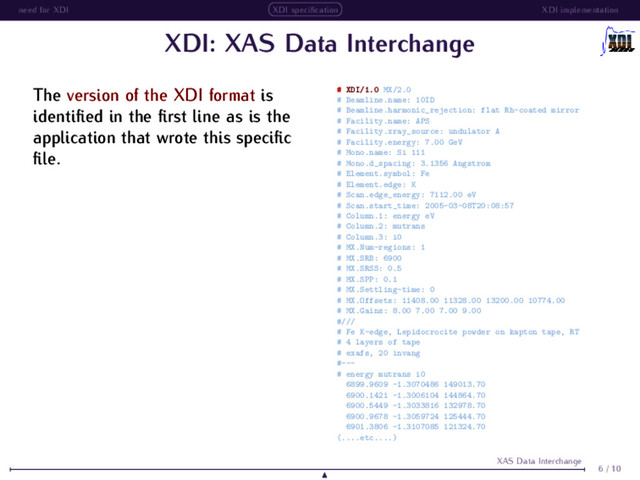 need for XDI XDI speciﬁcation XDI implementation
XDI: XAS Data Interchange
The version of the XDI format is
identiﬁed in the ﬁrst line as is the
application that wrote this speciﬁc
ﬁle.
# XDI/1.0 MX/2.0
# Beamline.name: 10ID
# Beamline.harmonic_rejection: flat Rh-coated mirror
# Facility.name: APS
# Facility.xray_source: undulator A
# Facility.energy: 7.00 GeV
# Mono.name: Si 111
# Mono.d_spacing: 3.1356 Angstrom
# Element.symbol: Fe
# Element.edge: K
# Scan.edge_energy: 7112.00 eV
# Scan.start_time: 2005-03-08T20:08:57
# Column.1: energy eV
# Column.2: mutrans
# Column.3: i0
# MX.Num-regions: 1
# MX.SRB: 6900
# MX.SRSS: 0.5
# MX.SPP: 0.1
# MX.Settling-time: 0
# MX.Offsets: 11408.00 11328.00 13200.00 10774.00
# MX.Gains: 8.00 7.00 7.00 9.00
#///
# Fe K-edge, Lepidocrocite powder on kapton tape, RT
# 4 layers of tape
# exafs, 20 invang
#---
# energy mutrans i0
6899.9609 -1.3070486 149013.70
6900.1421 -1.3006104 144864.70
6900.5449 -1.3033816 132978.70
6900.9678 -1.3059724 125444.70
6901.3806 -1.3107085 121324.70
(....etc....)
6 / 10
XAS Data Interchange
