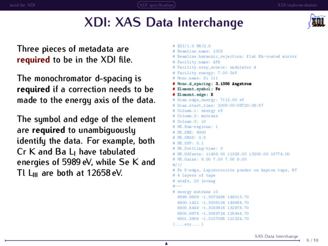 need for XDI XDI speciﬁcation XDI implementation
XDI: XAS Data Interchange
Three pieces of metadata are
required to be in the XDI ﬁle.
The monochromator d-spacing is
required if a correction needs to be
made to the energy axis of the data.
The symbol and edge of the element
are required to unambiguously
identify the data. For example, both
Cr K and Ba LI have tabulated
energies of 5989 eV, while Se K and
Tl LIII are both at 12658 eV.
# XDI/1.0 MX/2.0
# Beamline.name: 10ID
# Beamline.harmonic_rejection: flat Rh-coated mirror
# Facility.name: APS
# Facility.xray_source: undulator A
# Facility.energy: 7.00 GeV
# Mono.name: Si 111
# Mono.d_spacing: 3.1356 Angstrom
# Element.symbol: Fe
# Element.edge: K
# Scan.edge_energy: 7112.00 eV
# Scan.start_time: 2005-03-08T20:08:57
# Column.1: energy eV
# Column.2: mutrans
# Column.3: i0
# MX.Num-regions: 1
# MX.SRB: 6900
# MX.SRSS: 0.5
# MX.SPP: 0.1
# MX.Settling-time: 0
# MX.Offsets: 11408.00 11328.00 13200.00 10774.00
# MX.Gains: 8.00 7.00 7.00 9.00
#///
# Fe K-edge, Lepidocrocite powder on kapton tape, RT
# 4 layers of tape
# exafs, 20 invang
#---
# energy mutrans i0
6899.9609 -1.3070486 149013.70
6900.1421 -1.3006104 144864.70
6900.5449 -1.3033816 132978.70
6900.9678 -1.3059724 125444.70
6901.3806 -1.3107085 121324.70
(....etc....)
6 / 10
XAS Data Interchange
