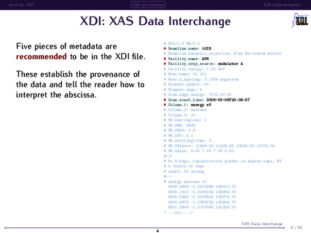 need for XDI XDI speciﬁcation XDI implementation
XDI: XAS Data Interchange
Five pieces of metadata are
recommended to be in the XDI ﬁle.
These establish the provenance of
the data and tell the reader how to
interpret the abscissa.
# XDI/1.0 MX/2.0
# Beamline.name: 10ID
# Beamline.harmonic_rejection: flat Rh-coated mirror
# Facility.name: APS
# Facility.xray_source: undulator A
# Facility.energy: 7.00 GeV
# Mono.name: Si 111
# Mono.d_spacing: 3.1356 Angstrom
# Element.symbol: Fe
# Element.edge: K
# Scan.edge_energy: 7112.00 eV
# Scan.start_time: 2005-03-08T20:08:57
# Column.1: energy eV
# Column.2: mutrans
# Column.3: i0
# MX.Num-regions: 1
# MX.SRB: 6900
# MX.SRSS: 0.5
# MX.SPP: 0.1
# MX.Settling-time: 0
# MX.Offsets: 11408.00 11328.00 13200.00 10774.00
# MX.Gains: 8.00 7.00 7.00 9.00
#///
# Fe K-edge, Lepidocrocite powder on kapton tape, RT
# 4 layers of tape
# exafs, 20 invang
#---
# energy mutrans i0
6899.9609 -1.3070486 149013.70
6900.1421 -1.3006104 144864.70
6900.5449 -1.3033816 132978.70
6900.9678 -1.3059724 125444.70
6901.3806 -1.3107085 121324.70
(....etc....)
6 / 10
XAS Data Interchange
