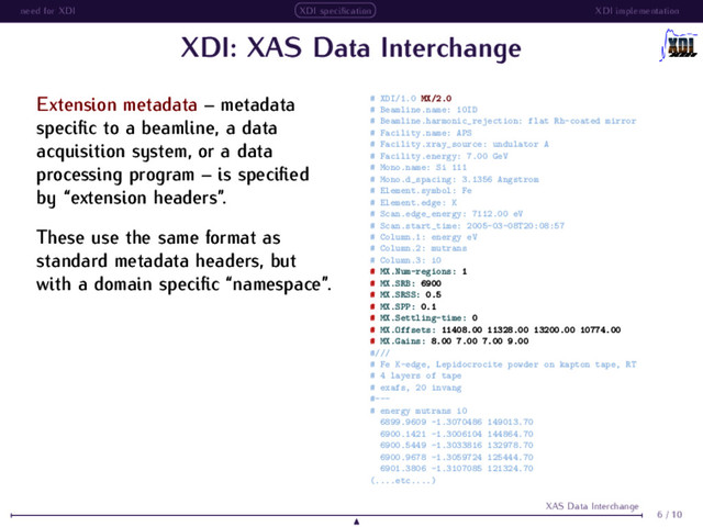 need for XDI XDI speciﬁcation XDI implementation
XDI: XAS Data Interchange
Extension metadata – metadata
speciﬁc to a beamline, a data
acquisition system, or a data
processing program – is speciﬁed
by “extension headers”.
These use the same format as
standard metadata headers, but
with a domain speciﬁc “namespace”.
# XDI/1.0 MX/2.0
# Beamline.name: 10ID
# Beamline.harmonic_rejection: flat Rh-coated mirror
# Facility.name: APS
# Facility.xray_source: undulator A
# Facility.energy: 7.00 GeV
# Mono.name: Si 111
# Mono.d_spacing: 3.1356 Angstrom
# Element.symbol: Fe
# Element.edge: K
# Scan.edge_energy: 7112.00 eV
# Scan.start_time: 2005-03-08T20:08:57
# Column.1: energy eV
# Column.2: mutrans
# Column.3: i0
# MX.Num-regions: 1
# MX.SRB: 6900
# MX.SRSS: 0.5
# MX.SPP: 0.1
# MX.Settling-time: 0
# MX.Offsets: 11408.00 11328.00 13200.00 10774.00
# MX.Gains: 8.00 7.00 7.00 9.00
#///
# Fe K-edge, Lepidocrocite powder on kapton tape, RT
# 4 layers of tape
# exafs, 20 invang
#---
# energy mutrans i0
6899.9609 -1.3070486 149013.70
6900.1421 -1.3006104 144864.70
6900.5449 -1.3033816 132978.70
6900.9678 -1.3059724 125444.70
6901.3806 -1.3107085 121324.70
(....etc....)
6 / 10
XAS Data Interchange
