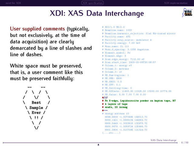 need for XDI XDI speciﬁcation XDI implementation
XDI: XAS Data Interchange
User supplied comments (typically,
but not exclusively, at the time of
data acquisition) are clearly
demarcated by a line of slashes and
line of dashes.
White space must be preserved,
that is, a user comment like this
must be preserved faithfully:
-- --
/ \ / \
/ \/ \
\ Best /
\ Sample /
\ Ever /
\ !! /
\ /
\/
# XDI/1.0 MX/2.0
# Beamline.name: 10ID
# Beamline.harmonic_rejection: flat Rh-coated mirror
# Facility.name: APS
# Facility.xray_source: undulator A
# Facility.energy: 7.00 GeV
# Mono.name: Si 111
# Mono.d_spacing: 3.1356 Angstrom
# Element.symbol: Fe
# Element.edge: K
# Scan.edge_energy: 7112.00 eV
# Scan.start_time: 2005-03-08T20:08:57
# Column.1: energy eV
# Column.2: mutrans
# Column.3: i0
# MX.Num-regions: 1
# MX.SRB: 6900
# MX.SRSS: 0.5
# MX.SPP: 0.1
# MX.Settling-time: 0
# MX.Offsets: 11408.00 11328.00 13200.00 10774.00
# MX.Gains: 8.00 7.00 7.00 9.00
#///
# Fe K-edge, Lepidocrocite powder on kapton tape, RT
# 4 layers of tape
# exafs, 20 invang
#---
# energy mutrans i0
6899.9609 -1.3070486 149013.70
6900.1421 -1.3006104 144864.70
6900.5449 -1.3033816 132978.70
6900.9678 -1.3059724 125444.70
6901.3806 -1.3107085 121324.70
(....etc....)
6 / 10
XAS Data Interchange
