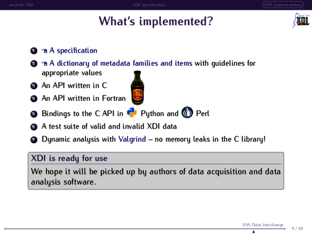 need for XDI XDI speciﬁcation XDI implementation
What’s implemented?
1 A speciﬁcation
2 A dictionary of metadata families and items with guidelines for
appropriate values
3 An API written in C
4 An API written in Fortran
5 Bindings to the C API in Python and Perl
6 A test suite of valid and invalid XDI data
7 Dynamic analysis with Valgrind – no memory leaks in the C library!
XDI is ready for use
We hope it will be picked up by authors of data acquisition and data
analysis software.
9 / 10
XAS Data Interchange
