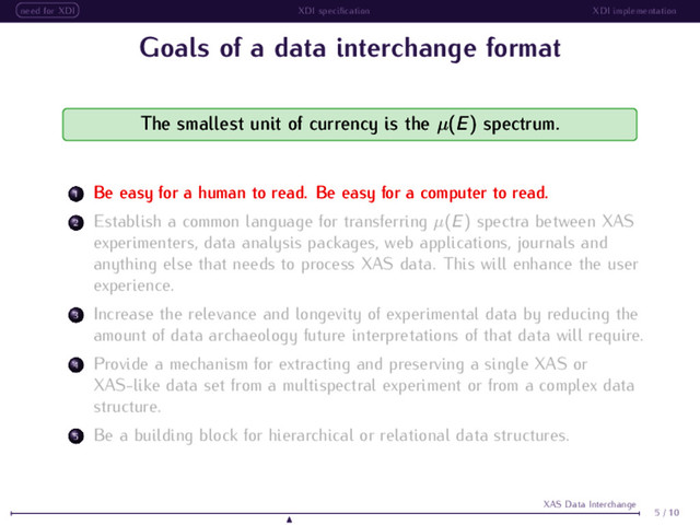 need for XDI XDI speciﬁcation XDI implementation
Goals of a data interchange format
The smallest unit of currency is the µ(E) spectrum.
1 Be easy for a human to read. Be easy for a computer to read.
2 Establish a common language for transferring µ(E) spectra between XAS
experimenters, data analysis packages, web applications, journals and
anything else that needs to process XAS data. This will enhance the user
experience.
3 Increase the relevance and longevity of experimental data by reducing the
amount of data archaeology future interpretations of that data will require.
4 Provide a mechanism for extracting and preserving a single XAS or
XAS-like data set from a multispectral experiment or from a complex data
structure.
5 Be a building block for hierarchical or relational data structures.
5 / 10
XAS Data Interchange
