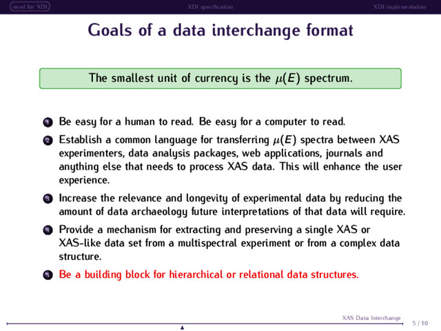 need for XDI XDI speciﬁcation XDI implementation
Goals of a data interchange format
The smallest unit of currency is the µ(E) spectrum.
1 Be easy for a human to read. Be easy for a computer to read.
2 Establish a common language for transferring µ(E) spectra between XAS
experimenters, data analysis packages, web applications, journals and
anything else that needs to process XAS data. This will enhance the user
experience.
3 Increase the relevance and longevity of experimental data by reducing the
amount of data archaeology future interpretations of that data will require.
4 Provide a mechanism for extracting and preserving a single XAS or
XAS-like data set from a multispectral experiment or from a complex data
structure.
5 Be a building block for hierarchical or relational data structures.
5 / 10
XAS Data Interchange
