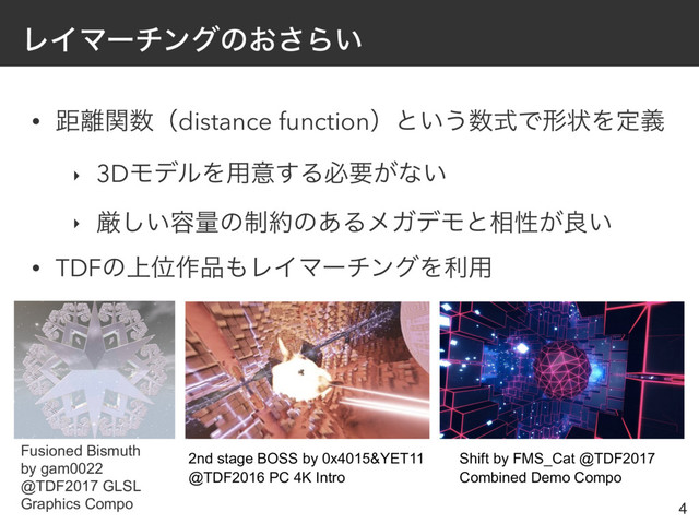 ϨΠϚʔνϯάͷ͓͞Β͍
• ڑ཭ؔ਺ʢdistance functionʣͱ͍͏਺ࣜͰܗঢ়Λఆٛ
‣ 3DϞσϧΛ༻ҙ͢Δඞཁ͕ͳ͍
‣ ݫ͍͠༰ྔͷ੍໿ͷ͋ΔϝΨσϞͱ૬ੑ͕ྑ͍
• TDFͷ্Ґ࡞඼΋ϨΠϚʔνϯάΛར༻
4
Fusioned Bismuth
by gam0022
@TDF2017 GLSL
Graphics Compo
2nd stage BOSS by 0x4015&YET11
@TDF2016 PC 4K Intro
Shift by FMS_Cat @TDF2017
Combined Demo Compo
