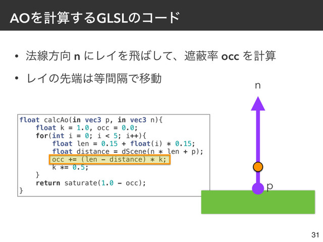 • ๏ઢํ޲ n ʹϨΠΛඈ͹ͯ͠ɺःṭ཰ occ Λܭࢉ
• ϨΠͷઌ୺͸౳ִؒͰҠಈ
AOΛܭࢉ͢ΔGLSLͷίʔυ
31
float calcAo(in vec3 p, in vec3 n){
float k = 1.0, occ = 0.0;
for(int i = 0; i < 5; i++){
float len = 0.15 + float(i) * 0.15;
float distance = dScene(n * len + p);
occ += (len - distance) * k;
k *= 0.5;
}
return saturate(1.0 - occ);
}
n
p
