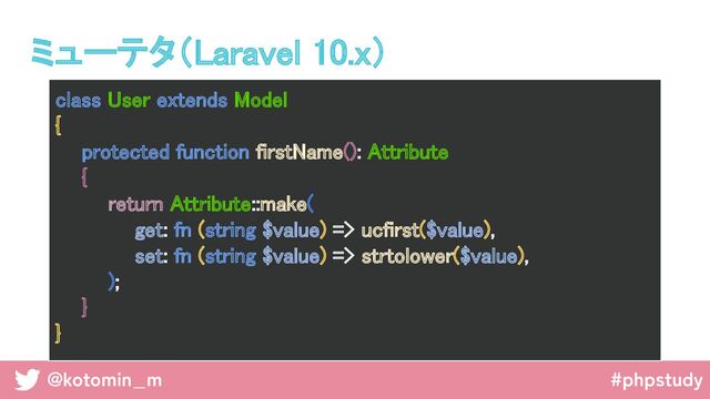 @kotomin_m #phpstudy
class User extends Model 
{ 
protected function firstName(): Attribute 
{ 
return Attribute::make( 
get: fn (string $value) => ucfirst($value), 
set: fn (string $value) => strtolower($value), 
); 
} 
} 
ミューテタ（Laravel 10.x） 
