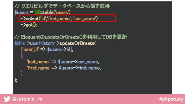 @kotomin_m #phpstudy
// クエリビルダでデータベースから値を取得 
$users = DB::table('users') 
->select('id','first_name', 'last_name') 
->get(); 
 
// EloquentのupdateOrCreate()を利用してDBを更新 
$this->userHistory->updateOrCreate( 
['user_id' => $users->id], 
[ 
'last_name' => $users->last_name, 
'first_name' => $users->first_name, 
] 
); 
 
