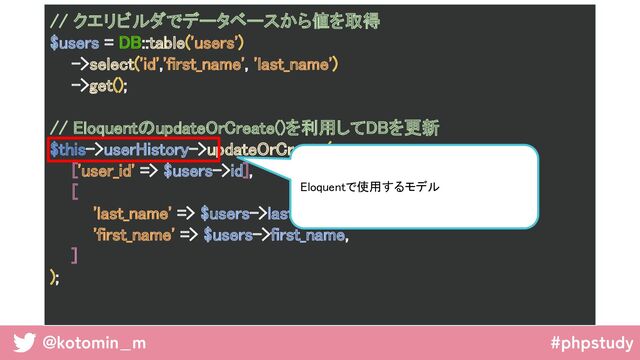 @kotomin_m #phpstudy
// クエリビルダでデータベースから値を取得 
$users = DB::table('users') 
->select('id','first_name', 'last_name') 
->get(); 
 
// EloquentのupdateOrCreate()を利用してDBを更新 
$this->userHistory->updateOrCreate( 
['user_id' => $users->id], 
[ 
'last_name' => $users->last_name, 
'first_name' => $users->first_name, 
] 
); 
 
Eloquentで使用するモデル  
