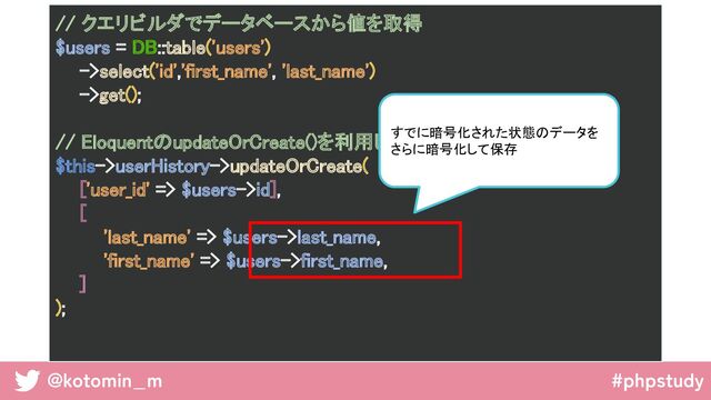 @kotomin_m #phpstudy
// クエリビルダでデータベースから値を取得 
$users = DB::table('users') 
->select('id','first_name', 'last_name') 
->get(); 
 
// EloquentのupdateOrCreate()を利用してDBを更新 
$this->userHistory->updateOrCreate( 
['user_id' => $users->id], 
[ 
'last_name' => $users->last_name, 
'first_name' => $users->first_name, 
] 
); 
 
すでに暗号化された状態のデータを
さらに暗号化して保存  
