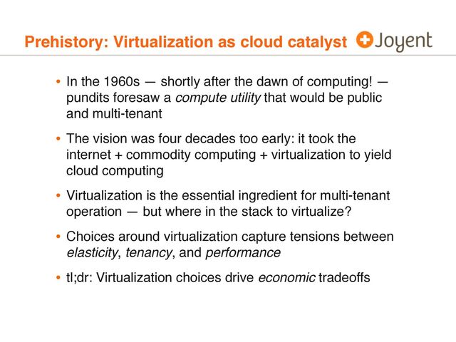 Prehistory: Virtualization as cloud catalyst
• In the 1960s — shortly after the dawn of computing! —
pundits foresaw a compute utility that would be public
and multi-tenant
• The vision was four decades too early: it took the
internet + commodity computing + virtualization to yield
cloud computing
• Virtualization is the essential ingredient for multi-tenant
operation — but where in the stack to virtualize?
• Choices around virtualization capture tensions between
elasticity, tenancy, and performance
• tl;dr: Virtualization choices drive economic tradeoffs
