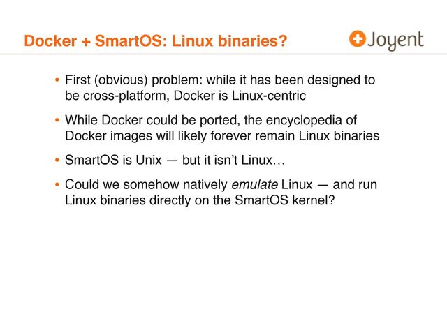 Docker + SmartOS: Linux binaries?
• First (obvious) problem: while it has been designed to
be cross-platform, Docker is Linux-centric
• While Docker could be ported, the encyclopedia of
Docker images will likely forever remain Linux binaries
• SmartOS is Unix — but it isn’t Linux…
• Could we somehow natively emulate Linux — and run
Linux binaries directly on the SmartOS kernel?
