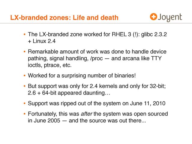 LX-branded zones: Life and death
• The LX-branded zone worked for RHEL 3 (!): glibc 2.3.2
+ Linux 2.4
• Remarkable amount of work was done to handle device
pathing, signal handling, /proc — and arcana like TTY
ioctls, ptrace, etc.
• Worked for a surprising number of binaries!
• But support was only for 2.4 kernels and only for 32-bit;
2.6 + 64-bit appeared daunting…
• Support was ripped out of the system on June 11, 2010
• Fortunately, this was after the system was open sourced
in June 2005 — and the source was out there...
